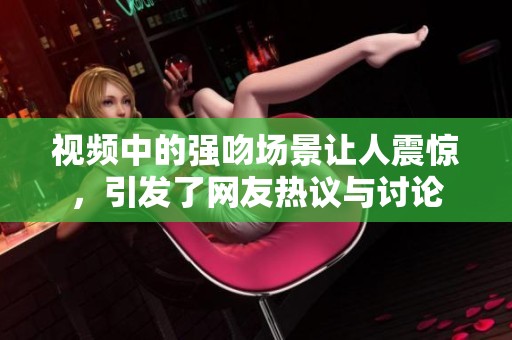 视频中的强吻场景让人震惊，引发了网友热议与讨论