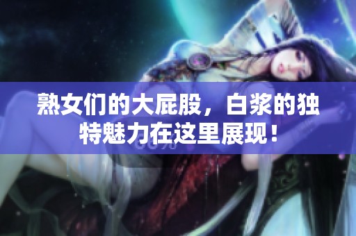 熟女们的大屁股，白浆的独特魅力在这里展现！