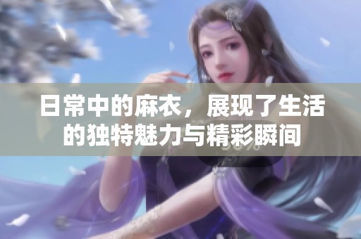 日常中的麻衣，展现了生活的独特魅力与精彩瞬间