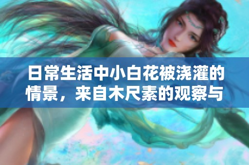日常生活中小白花被浇灌的情景，来自木尺素的观察与描绘