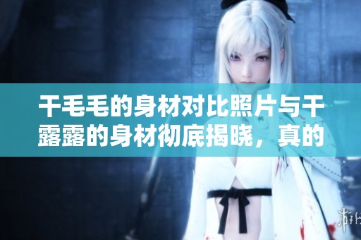 干毛毛的身材对比照片与干露露的身材彻底揭晓，真的让人惊讶！