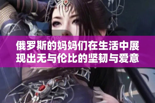俄罗斯的妈妈们在生活中展现出无与伦比的坚韧与爱意