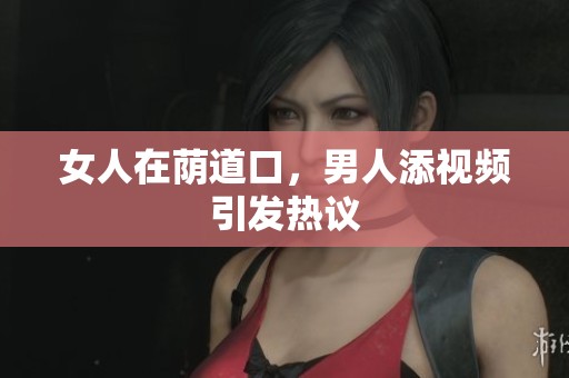女人在荫道口，男人添视频引发热议