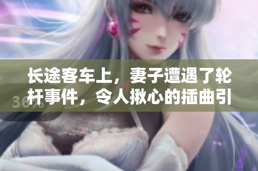 长途客车上，妻子遭遇了轮杆事件，令人揪心的插曲引发关注