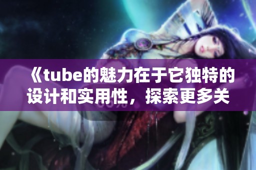《tube的魅力在于它独特的设计和实用性，探索更多关于tube的精彩内容》