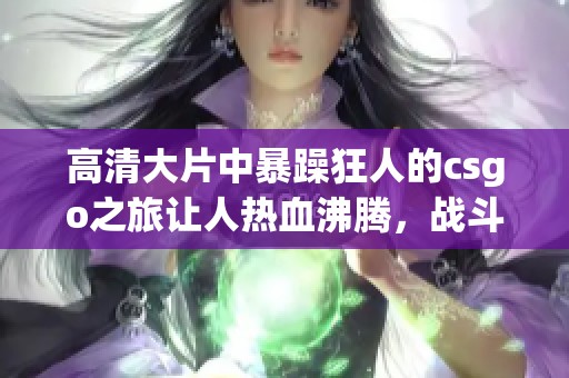 高清大片中暴躁狂人的csgo之旅让人热血沸腾，战斗场面精彩纷呈！