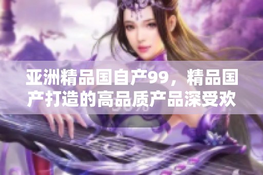 亚洲精品国自产99，精品国产打造的高品质产品深受欢迎