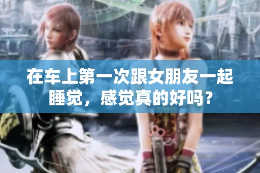 在车上第一次跟女朋友一起睡觉，感觉真的好吗？