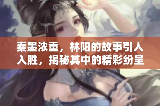秦墨浓重，林阳的故事引人入胜，揭秘其中的精彩纷呈。