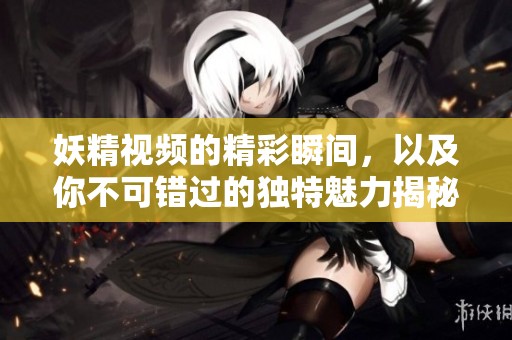 妖精视频的精彩瞬间，以及你不可错过的独特魅力揭秘