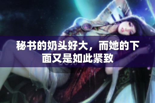 秘书的奶头好大，而她的下面又是如此紧致