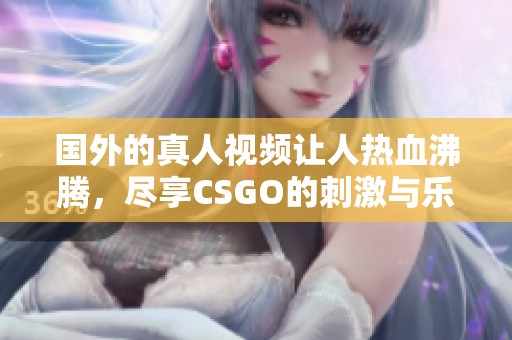 国外的真人视频让人热血沸腾，尽享CSGO的刺激与乐趣