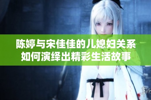 陈婷与宋佳佳的儿媳妇关系如何演绎出精彩生活故事