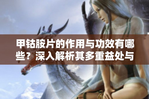 甲钴胺片的作用与功效有哪些？深入解析其多重益处与应用。