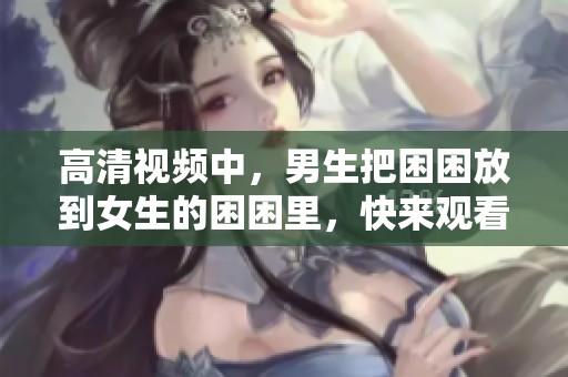 高清视频中，男生把困困放到女生的困困里，快来观看吧！