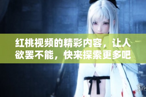 红桃视频的精彩内容，让人欲罢不能，快来探索更多吧！
