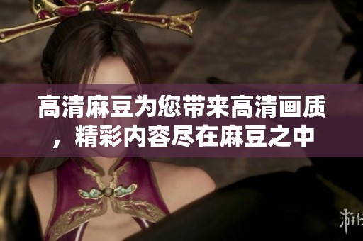 高清麻豆为您带来高清画质，精彩内容尽在麻豆之中