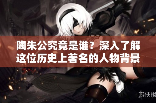 陶朱公究竟是谁？深入了解这位历史上著名的人物背景与传奇故事。