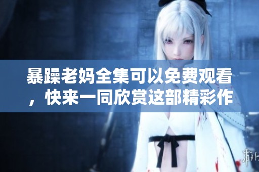 暴躁老妈全集可以免费观看，快来一同欣赏这部精彩作品吧！