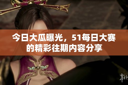今日大瓜曝光，51每日大赛的精彩往期内容分享