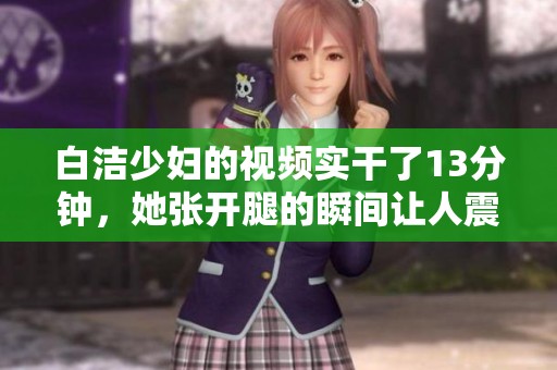 白洁少妇的视频实干了13分钟，她张开腿的瞬间让人震惊不已。