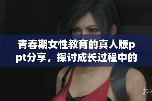 青春期女性教育的真人版ppt分享，探讨成长过程中的重要课题与挑战