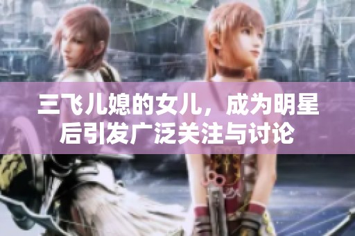 三飞儿媳的女儿，成为明星后引发广泛关注与讨论