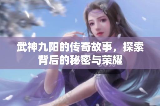 武神九阳的传奇故事，探索背后的秘密与荣耀