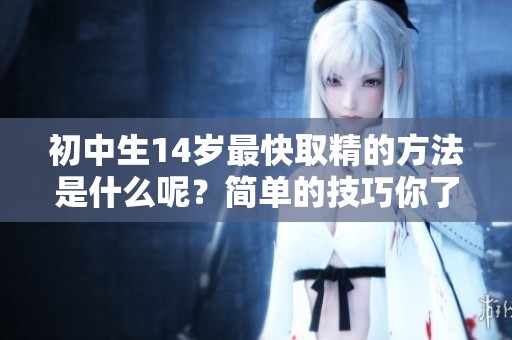 初中生14岁最快取精的方法是什么呢？简单的技巧你了解吗？