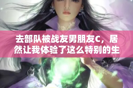去部队被战友男朋友C，居然让我体验了这么特别的生活