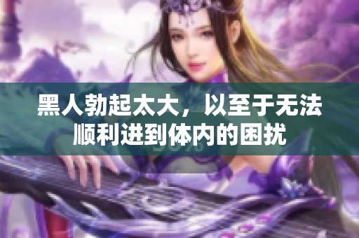 黑人勃起太大，以至于无法顺利进到体内的困扰