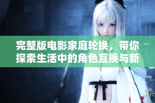 完整版电影家庭轮换，带你探索生活中的角色互换与新体验