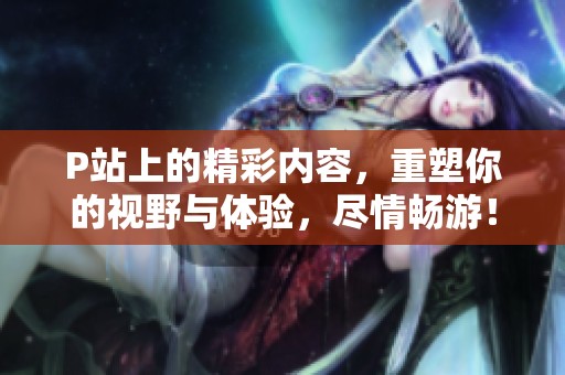 P站上的精彩内容，重塑你的视野与体验，尽情畅游！