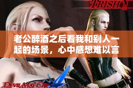 老公醉酒之后看我和别人一起的场景，心中感想难以言喻