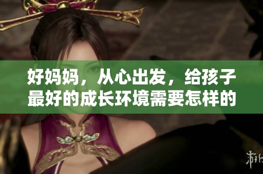 好妈妈，从心出发，给孩子最好的成长环境需要怎样的努力与陪伴呢