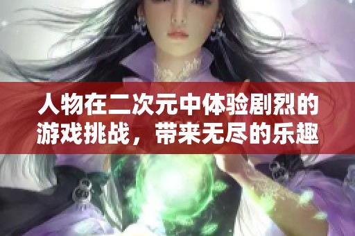人物在二次元中体验剧烈的游戏挑战，带来无尽的乐趣与惊喜