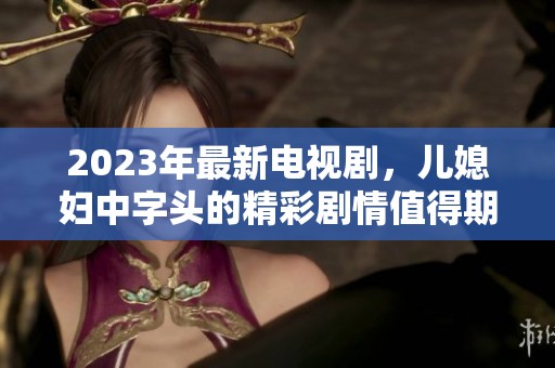 2023年最新电视剧，儿媳妇中字头的精彩剧情值得期待