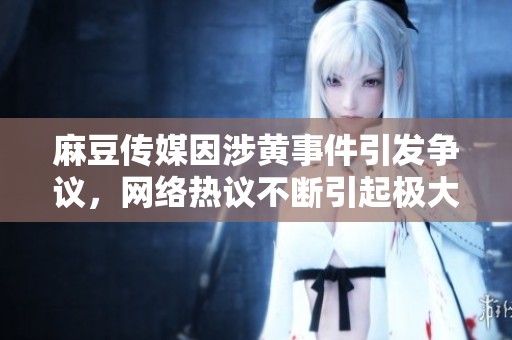 麻豆传媒因涉黄事件引发争议，网络热议不断引起极大关注