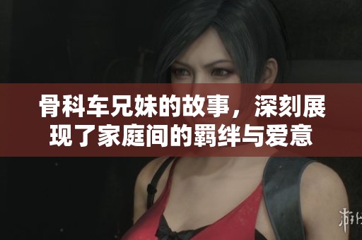 骨科车兄妹的故事，深刻展现了家庭间的羁绊与爱意