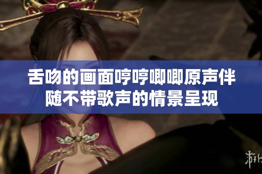 舌吻的画面哼哼唧唧原声伴随不带歌声的情景呈现