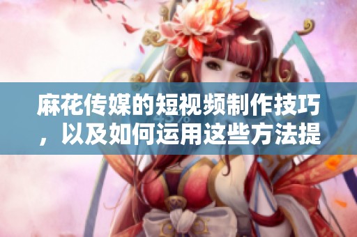 麻花传媒的短视频制作技巧，以及如何运用这些方法提升创作效果