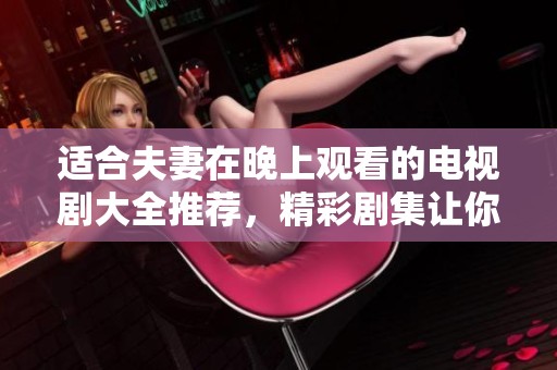 适合夫妻在晚上观看的电视剧大全推荐，精彩剧集让你们共度美好时光