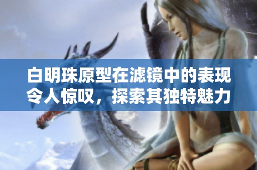 白明珠原型在滤镜中的表现令人惊叹，探索其独特魅力的奥秘所在