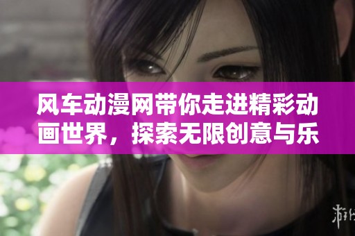 风车动漫网带你走进精彩动画世界，探索无限创意与乐趣的精彩之旅