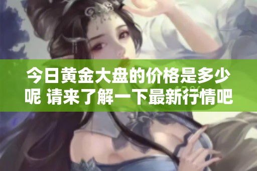 今日黄金大盘的价格是多少呢 请来了解一下最新行情吧