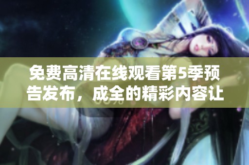 免费高清在线观看第5季预告发布，成全的精彩内容让人期待！