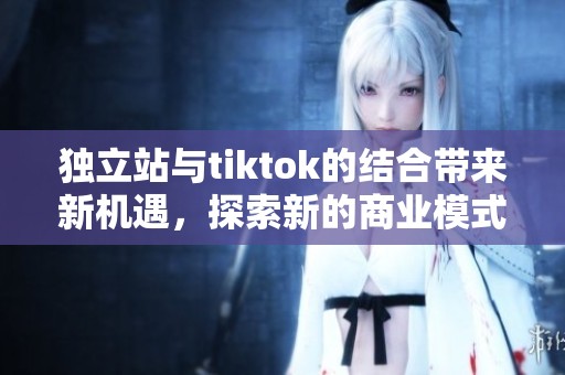 独立站与tiktok的结合带来新机遇，探索新的商业模式与发展方向