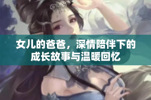 女儿的爸爸，深情陪伴下的成长故事与温暖回忆