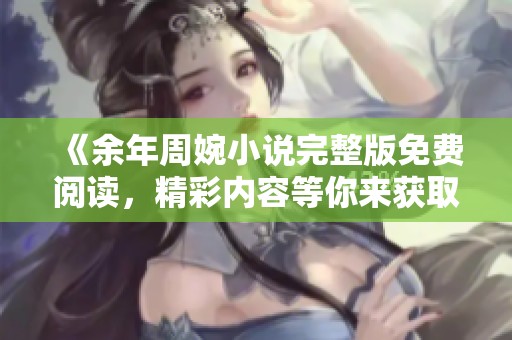《余年周婉小说完整版免费阅读，精彩内容等你来获取》