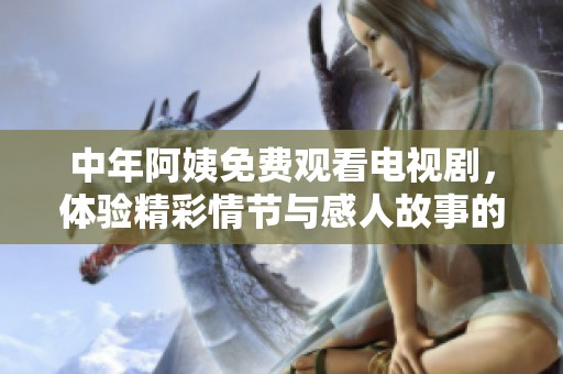 中年阿姨免费观看电视剧，体验精彩情节与感人故事的乐趣